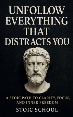 Unfollow Everything That Distracts You: A Stoic Path to Clarity, Focus, and Inner Freedom by School, Stoic