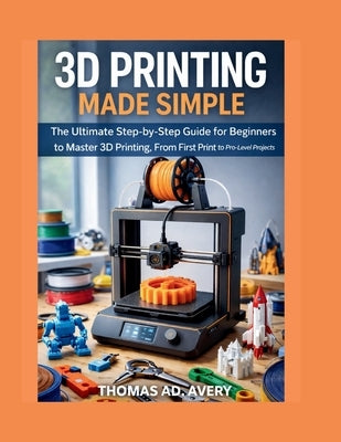 3D Printing Made Simple: The Ultimate Step-by-Step Guide for Beginners to Master 3D Printing, From First Print to Pro-Level Projects by Avery, Thomas Ad