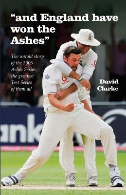 And England Have Won The Ashes: The untold behind the scenes story of England's victory in 2005 Ashes Series - the greatest Series ever! by Clarke, David A.