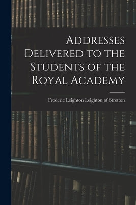 Addresses Delivered to the Students of the Royal Academy by Leighton Leighton of Stretton, Frederic