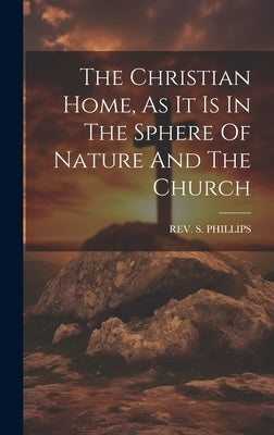 The Christian Home, As It Is In The Sphere Of Nature And The Church by Phillips, S.