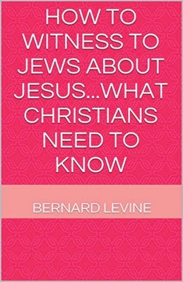 How to Witness to Jews about Jesus...What Christians Need to Know by Levine, Bernard