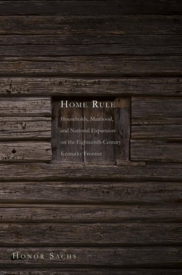 Home Rule: Households, Manhood, and National Expansion on the Eighteenth-Century Kentucky Frontier by Sachs, Honor