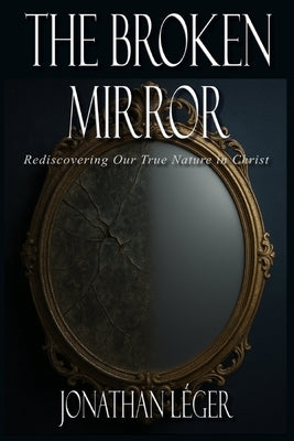 The Broken Mirror: Rediscovering Our True Nature in Christ by Leger, Jonathan