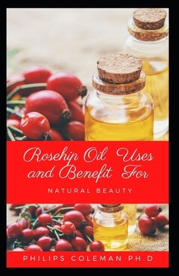 Rosehip Oil Uses and Benefit for Natural Beauty by Coleman Ph. D., Philips