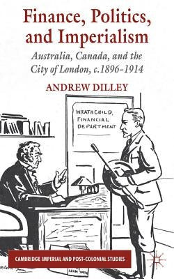 Finance, Politics, and Imperialism: Australia, Canada, and the City of London, c.1896-1914 by Dilley, A.