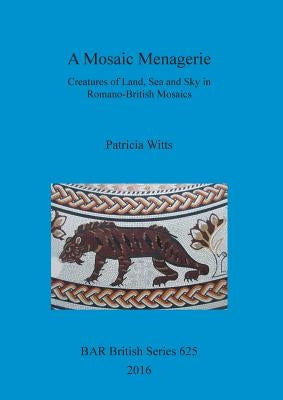 A Mosaic Menagerie: Creatures of Land, Sea and Sky in Romano-British Mosaics by Witts, Patricia