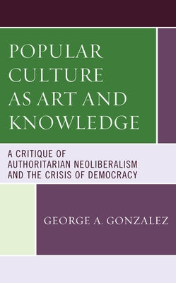 Popular Culture as Art and Knowledge: A Critique of Authoritarian Neoliberalism and the Crisis of Democracy by Gonzalez, George A.