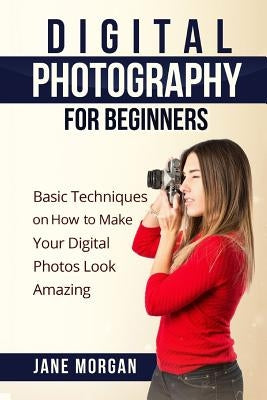 Digital Photography For Beginners: Basic Techniques on How to Make Your Digital Photos Look Amazing by Morgran, Jane
