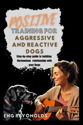 Positive Training for Aggressive and Reactive Dogs: A Step-by-Step Guide to Building a Harmonious Relationship with your Dogs by Reyonolds, Eng