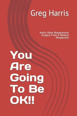 You Are Going To Be OK!!: Aortic Valve Replacement Surgery From A Patients Perspective by Harris, Greg