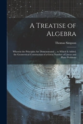 A Treatise of Algebra: Wherein the Principles Are Demonstrated ... to Which Is Added, the Geometrical Construction of a Great Number of Linea by Simpson, Thomas