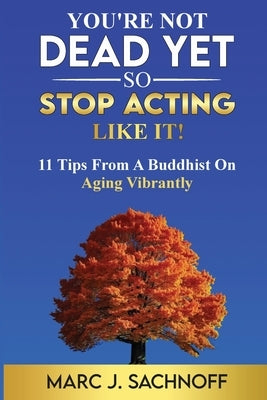You're Not Dead Yet - So Stop Acting Like It! 11 Tips From A Buddhist On Aging Vibrantly by Sachnoff, Marc J.