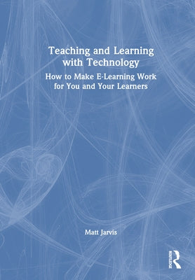 Teaching and Learning with Technology: How to Make E-Learning Work for You and Your Learners by Jarvis, Matt