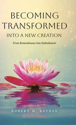 Becoming Transformed Into a New Creation: From Remembrance Into Embodiment by Baynes, Robert M.