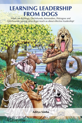 Learning Leadership from Dogs: What Can Bulldogs, Dachshunds, Komondors, Pekingese and Otterhounds (Among Other Dogs) Teach Us about Effective Leader by Simha, Aditya