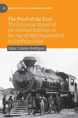The Pearl of the East: The Economic Impact of the Colonial Railways in the Age of High Imperialism in Southeast Asia by Cubeiro Rodríguez, Dídac