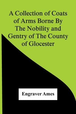 A Collection Of Coats Of Arms Borne By The Nobility And Gentry Of The County Of Glocester by Ames, Engraver