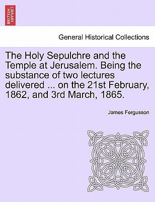 The Holy Sepulchre and the Temple at Jerusalem. Being the Substance of Two Lectures Delivered ... on the 21st February, 1862, and 3rd March, 1865. by Fergusson, James