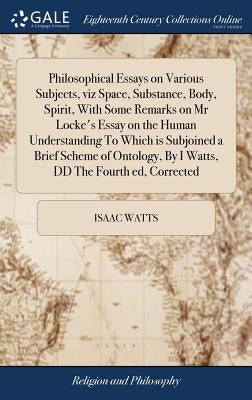 Philosophical Essays on Various Subjects, viz Space, Substance, Body, Spirit, With Some Remarks on Mr Locke's Essay on the Human Understanding To Whic by Watts, Isaac