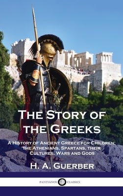 Story of the Greeks: A History of Ancient Greece for Children; the Athenians, Spartans, their Cultures, Wars and Gods by Guerber, H. a.