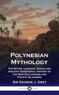 Polynesian Mythology: The Myths, Legends, Songs and Ancient Traditional History of the New Zealanders and Pacific Islanders by Grey, George J.
