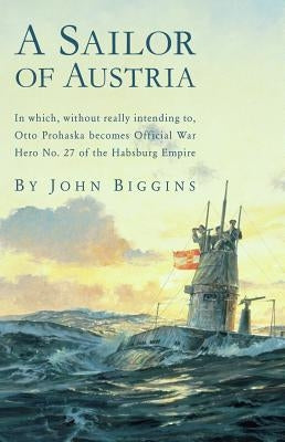 A Sailor of Austria: In Which, Without Really Intending to, Otto Prohaska Becomes Official War Hero No. 27 of the Habsburg by Biggins, John