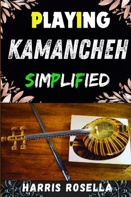 Playing Kamancheh Simplified: Mastering the Art of Kamancheh: A Beginner's Guide to Effortless Playing by Rosella, Harris