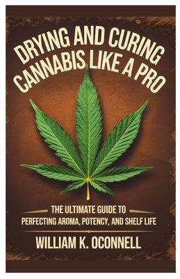 Drying And Curing Cannabis Like a Pro: The Ultimate Guide to Perfecting Aroma, Potency, and Shelf Life by Oconnell, William K.