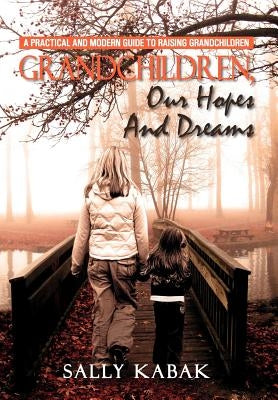 Grandchildren, Our Hopes and Dreams: A Practical and Modern Guide to Raising Grandchildren by Kabak, Sally