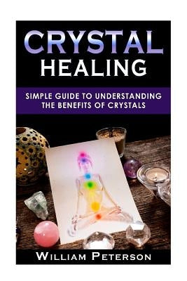 Crystal Healing: Simple Guide To Understanding The Benefits Of Crystals by Peterson, William