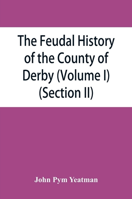 The feudal history of the County of Derby; (chiefly during the 11th, 12th, and 13th centuries) (Volume I) (Section II) by Pym Yeatman, John