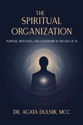 The Spiritual Organization: Purpose, Processes, and Leadership in the Era of AI by Dulnik, Agata