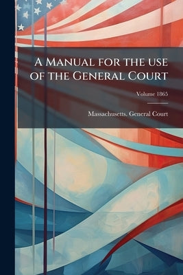 A Manual for the use of the General Court; Volume 1865 by Massachusetts General Court