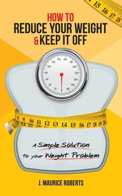 How to Reduce Your Weight & Keep It Off: A Simple Solution to Your Weight Problem by Roberts, J. Maurice