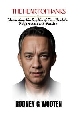 The Heart of Hanks: Unraveling the Depths of Tom Hanks's Performance and Passion by G. Wooten, Rodney