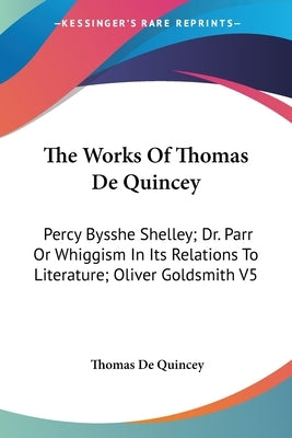 The Works Of Thomas De Quincey: Percy Bysshe Shelley; Dr. Parr Or Whiggism In Its Relations To Literature; Oliver Goldsmith V5 by de Quincey, Thomas