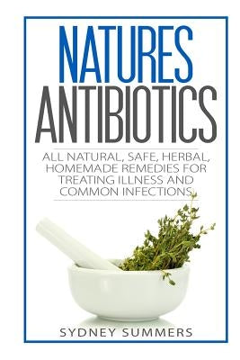 Natures Antibiotics: All Natural, Safe, Herbal, Homemade Remedies for Treating Illness and Common Infections by Summers, Sydney