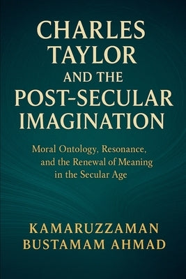 Charles Taylor and the Post-Secular Imagination: Moral Ontology, Resonance, the Renewal of Meaning in the Secular Age by Ahmad, Kamaruzzaman Bustamam