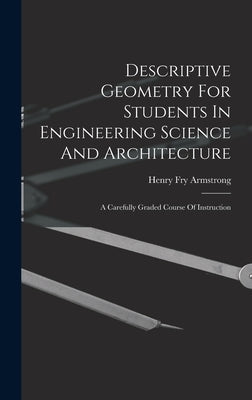 Descriptive Geometry For Students In Engineering Science And Architecture: A Carefully Graded Course Of Instruction by Armstrong, Henry Fry