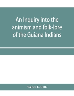 An inquiry into the animism and folk-lore of the Guiana Indians by E. Roth, Walter