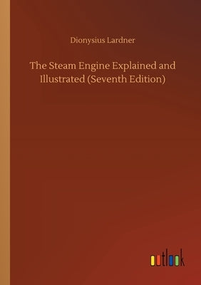 The Steam Engine Explained and Illustrated (Seventh Edition) by Lardner, Dionysius
