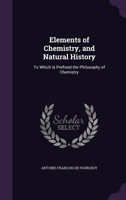 Elements of Chemistry, and Natural History: To Which Is Prefixed the Philosophy of Chemistry by de Fourcroy, Antoine-François