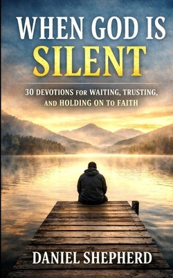 When God Is Silent: 30 Devotions for Waiting, Trusting, and Holding on to Faith by Shepherd, Daniel