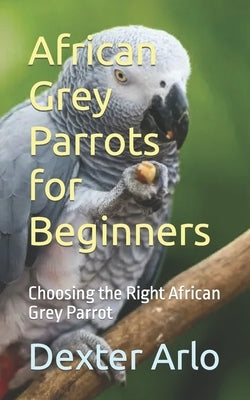 African Grey Parrots for Beginners: Choosing the Right African Grey Parrot by Arlo, Dexter