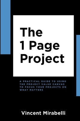The 1 Page Project: A Practical Guide to Using the Lean Project Canvas to Focus Your Projects on What Matters by Mirabelli, Vincent