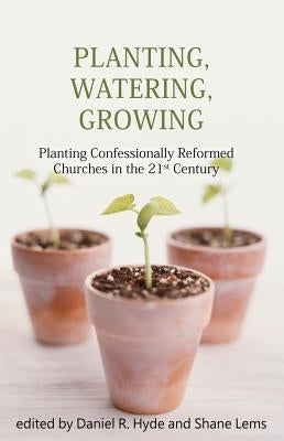 Planting, Watering, Growing: Planting Confessionally Reformed Churches in the 21st Century by Hyde, Daniel R.