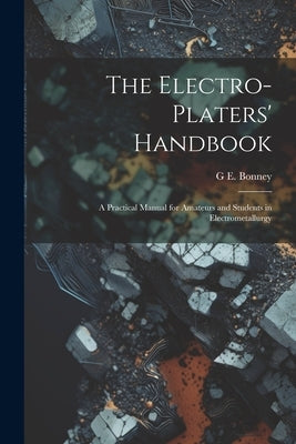 The Electro-Platers' Handbook: A Practical Manual for Amateurs and Students in Electrometallurgy by Bonney, G. E.
