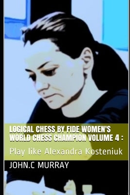 Logical Chess by Fide Women's World Chess Champion volume 4: : Play like Alexandra Kosteniuk by Murray, John C.
