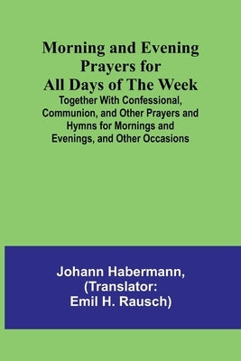 Morning and Evening Prayers for All Days of the Week; Together With Confessional, Communion, and Other Prayers and Hymns for Mornings and Evenings, an by Habermann, Johann